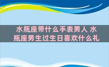 水瓶座带什么手表男人 水瓶座男生过生日喜欢什么礼